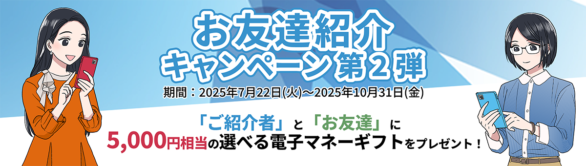 お友達紹介キャンペーン第2弾 期間:2025年7月22日(火)～2025年10月31日(金)「ご紹介者」と「お友達」に5,000円相当の選べる電子マネーギフトをプレゼント！