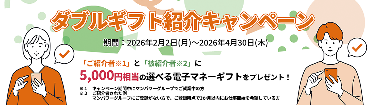 ダブルギフト紹介キャンペーン 期間:2026年2月2日（月）～2026年4月30日（木） 「ご紹介者※1」と「被紹介者※2」に5,000円相当の選べる電子マネーギフトをプレゼント！ ※1 キャンペーン期間中にマンパワーグループでご就業中の方 ※2 ご紹介者された側 マンパワーグループにご登録がない方で、ご登録時点で3か月以内にお仕事開始を希望している方