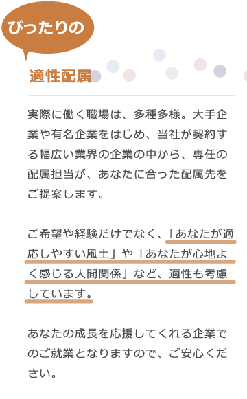 エムシャインは、実際に働く職場は、多種多様。大手企業や有名企業をはじめ、当社が契約する幅広い業界の企業の中から、専任の配属担当が、あなたに合った配属先をご提案します。　ご希望や経験だけでなく、「あなたが適応しやすい風土」や「あなたが心地よく感じる人間関係」など、適性も考慮しています。あなたの成長を応援してくれる企業でのご就業となりますので、ご安心ください。