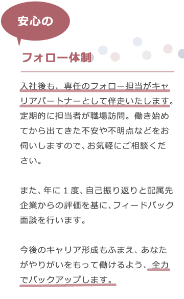 エムシャインは、入社後も専任のフォロー担当がキャリパートナーとして伴走いたします。定期的に担当者が職場訪問。働き始めてから出てきた不安や不明点などをお伺いしますので、お気軽にご相談ください。　また、年に一度、自己振り返りと配属先企業からの評価を基に、フィードバック面談を行います。今後のキャリア形成もふまえ、あなたがやりがいをもって働けるよう、全力でバックアップします。