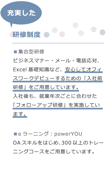 エムシャインは、ビジネスマナー・メール・電話応対、Excel基礎知識など、安心してオフィスワークデビューするための「入社前研修」をご用意しています。入社後も、就業年次ごとに合わせた「フォローアップ研修」を実施しています。